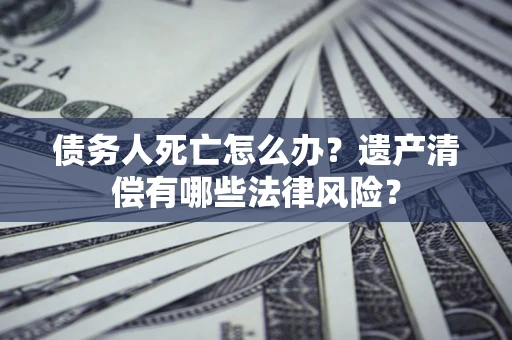 济南债务人死亡怎么办？遗产清偿有哪些法律风险？