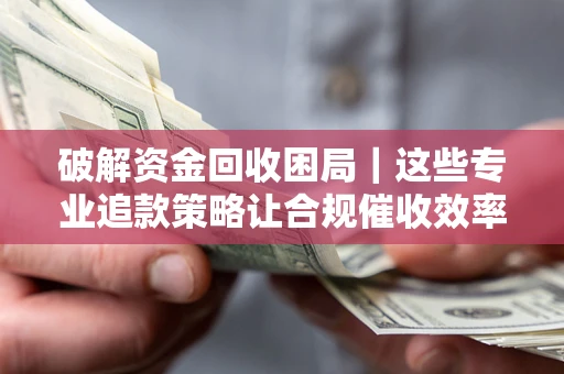 济南破解资金回收困局｜这些专业追款策略让合规催收效率翻倍