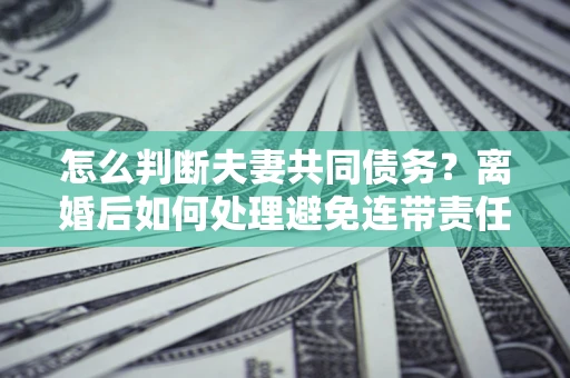 济南怎么判断夫妻共同债务？离婚后如何处理避免连带责任？