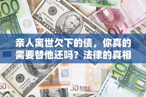 济南亲人离世欠下的债，你真的需要替他还吗？法律的真相或许与你想的不一样